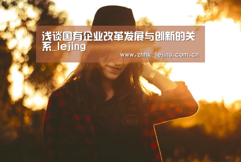 浅谈国有企业改革发展与创新的关系_lejing(图3) 乐竞官网